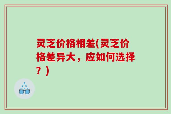 灵芝价格相差(灵芝价格差异大，应如何选择？)