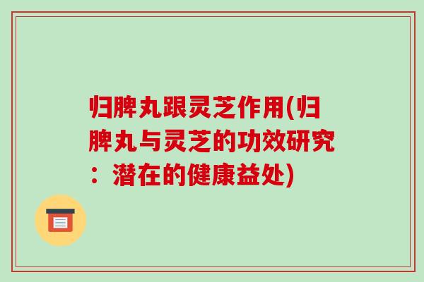 归脾丸跟灵芝作用(归脾丸与灵芝的功效研究：潜在的健康益处)