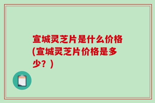 宣城灵芝片是什么价格(宣城灵芝片价格是多少？)
