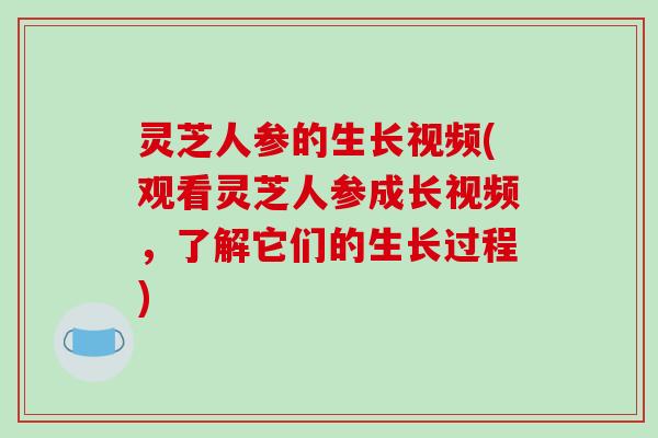 灵芝人参的生长视频(观看灵芝人参成长视频，了解它们的生长过程)