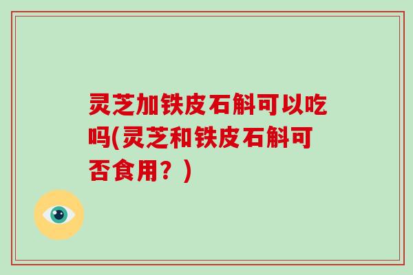 灵芝加铁皮石斛可以吃吗(灵芝和铁皮石斛可否食用?) 灵芝加铁皮石斛可以吃吗(灵芝和铁皮石斛可否食用?)