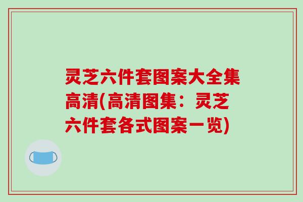 灵芝六件套图案大全集高清(高清图集：灵芝六件套各式图案一览)