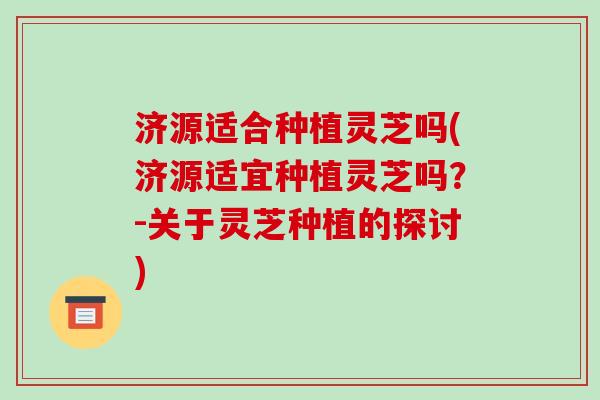 济源适合种植灵芝吗(济源适宜种植灵芝吗？-关于灵芝种植的探讨)
