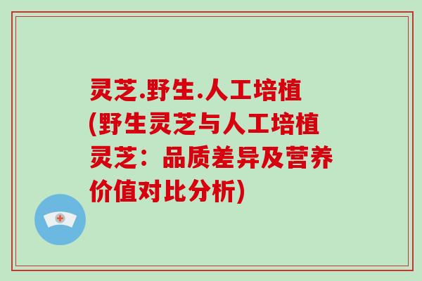 灵芝.野生.人工培植(野生灵芝与人工培植灵芝：品质差异及营养价值对比分析)