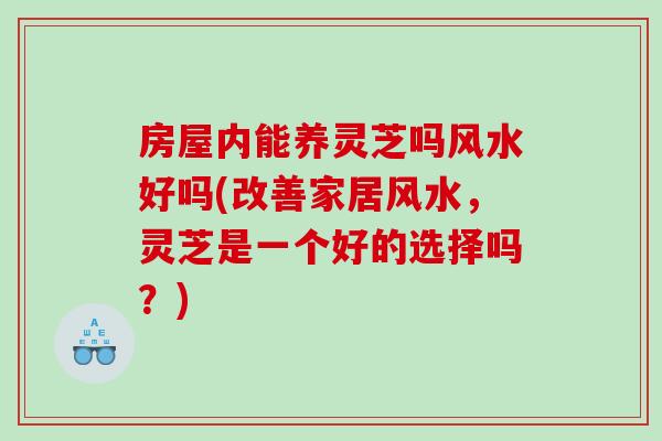 房屋内能养灵芝吗风水好吗(改善家居风水，灵芝是一个好的选择吗？)