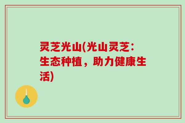 灵芝光山(光山灵芝:生态种植,助力健康生活) 灵芝光山(光山灵芝:生态种植,助力健康生活)