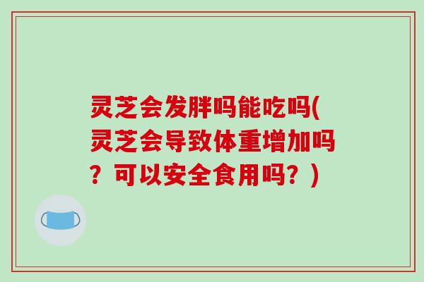 灵芝会发胖吗能吃吗(灵芝会导致体重增加吗?可以安全食用吗?) 灵芝会发胖吗能吃吗(灵芝会导致体重增加吗?可以安全食用吗?)