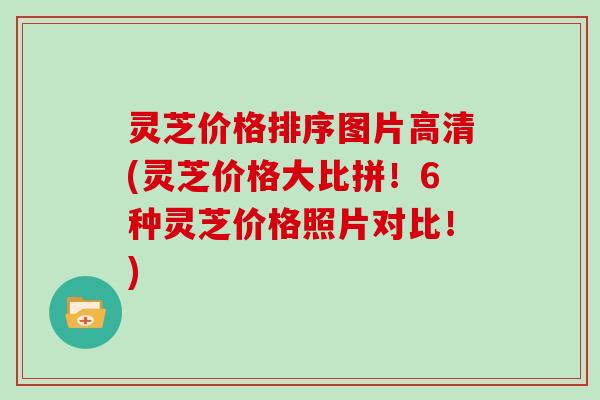 灵芝价格排序图片高清(灵芝价格大比拼！6种灵芝价格照片对比！)
