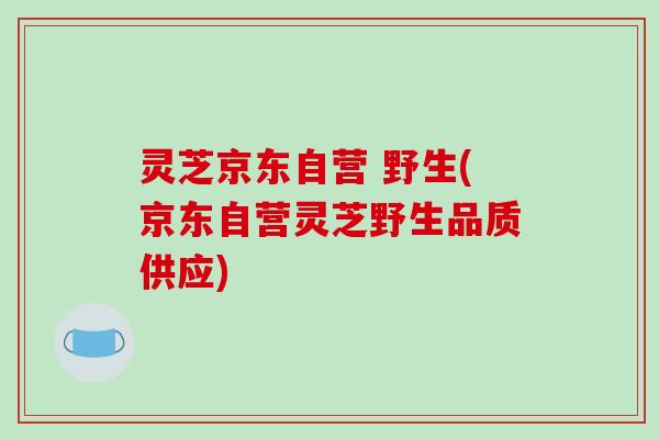 灵芝京东自营 野生(京东自营灵芝野生品质供应) 灵芝京东自营 野生(京东自营灵芝野生品质供应)