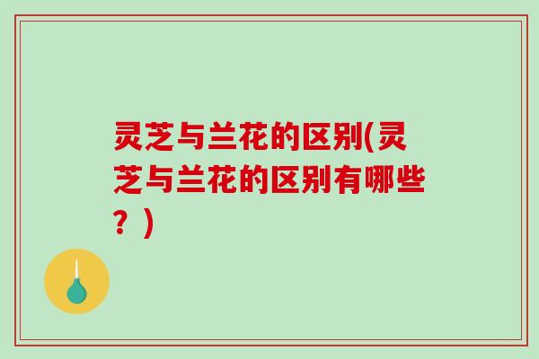 灵芝与兰花的区别(灵芝与兰花的区别有哪些?) 灵芝与兰花的区别(灵芝与兰花的区别有哪些?)