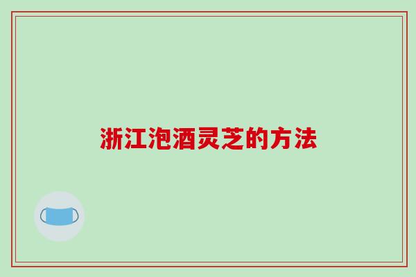 浙江泡酒灵芝的方法 浙江泡酒灵芝的方法