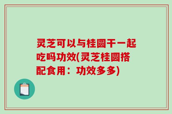 灵芝可以与桂圆干一起吃吗功效(灵芝桂圆搭配食用：功效多多)