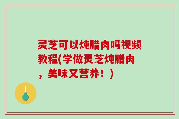 灵芝可以炖腊肉吗视频教程(学做灵芝炖腊肉，美味又营养！)
