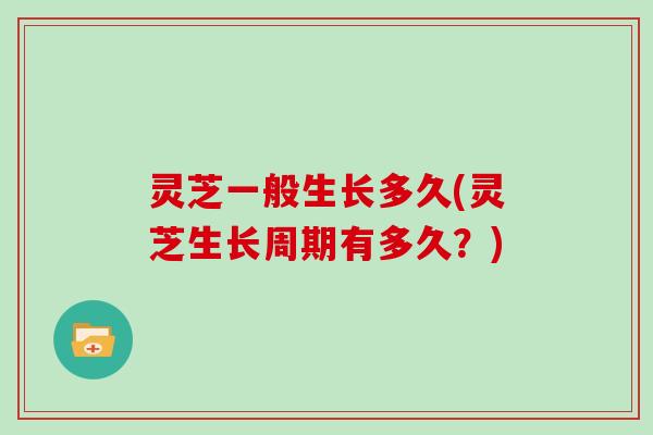 灵芝一般生长多久(灵芝生长周期有多久?) 灵芝一般生长多久(灵芝生长周期有多久?)