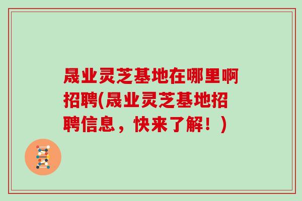晟业灵芝基地在哪里啊招聘(晟业灵芝基地招聘信息，快来了解！)