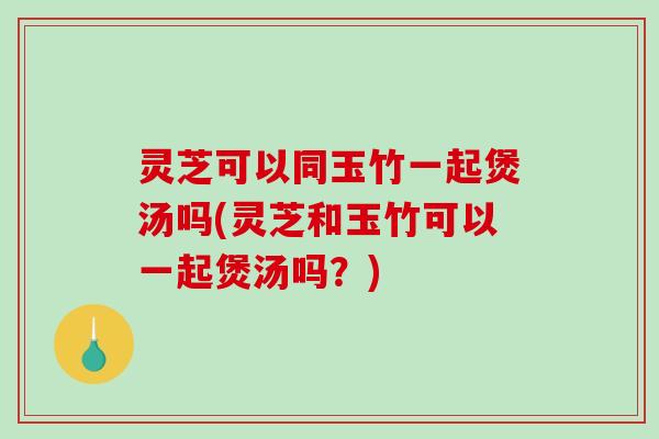 灵芝可以同玉竹一起煲汤吗(灵芝和玉竹可以一起煲汤吗?) 灵芝可以同玉竹一起煲汤吗(灵芝和玉竹可以一起煲汤吗?)