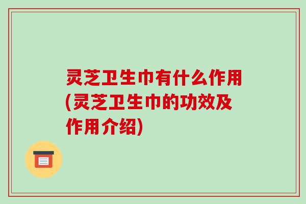 灵芝卫生巾有什么作用(灵芝卫生巾的功效及作用介绍)
