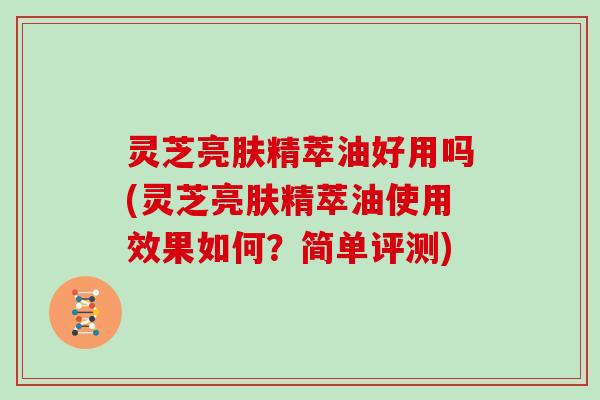 灵芝亮肤精萃油好用吗(灵芝亮肤精萃油使用效果如何？简单评测)