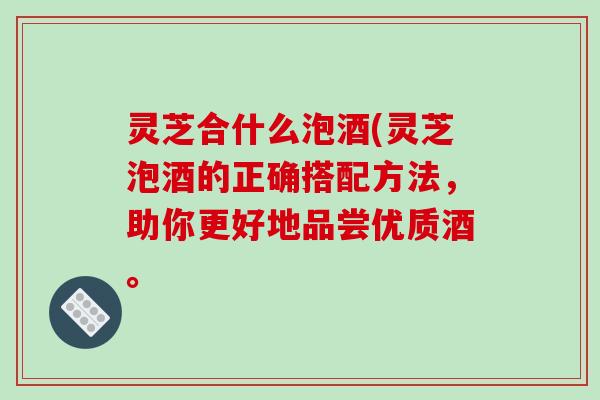 灵芝合什么泡酒(灵芝泡酒的正确搭配方法，助你更好地品尝优质酒。