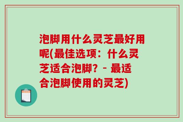 泡脚用什么灵芝好用呢(佳选项：什么灵芝适合泡脚？- 适合泡脚使用的灵芝)