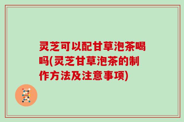 灵芝可以配甘草泡茶喝吗(灵芝甘草泡茶的制作方法及注意事项)