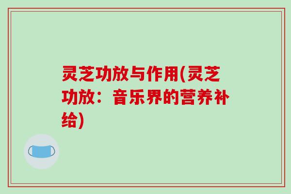 灵芝功放与作用(灵芝功放：音乐界的营养补给)