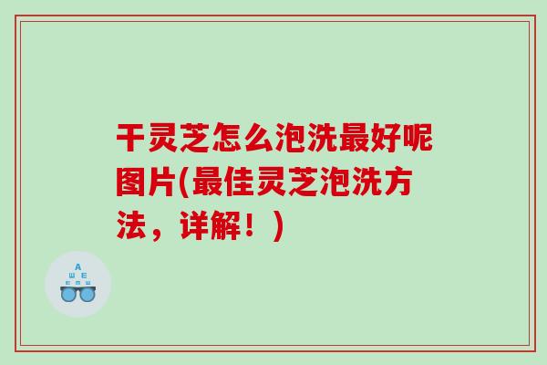 干灵芝怎么泡洗最好呢图片(最佳灵芝泡洗方法，详解！)