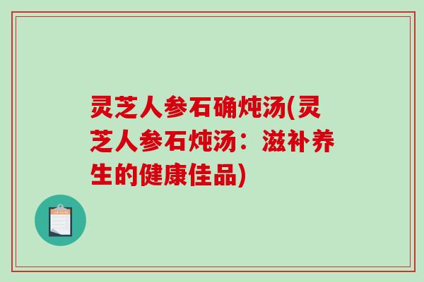 灵芝人参石确炖汤(灵芝人参石炖汤：滋补养生的健康佳品)