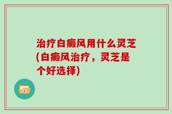 白癜风用什么灵芝(白癜风,灵芝是个好选择) 白癜风用什么灵芝(白癜风,灵芝是个好选择)