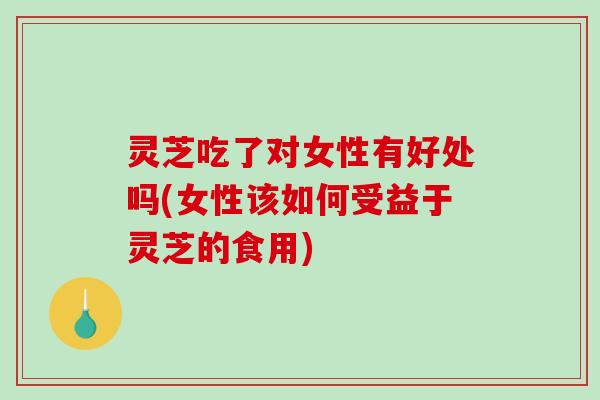 灵芝吃了对女性有好处吗(女性该如何受益于灵芝的食用) 灵芝吃了对女性有好处吗(女性该如何受益于灵芝的食用)