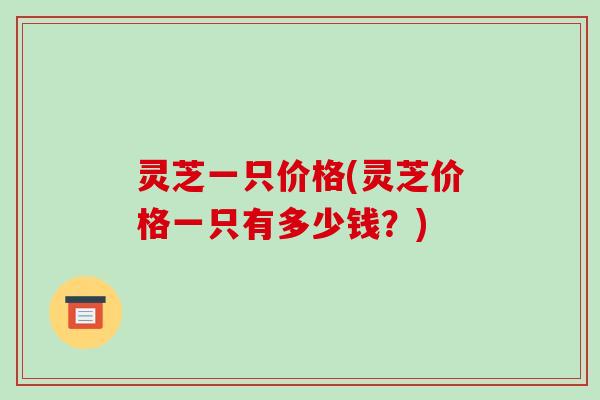 灵芝一只价格(灵芝价格一只有多少钱？)