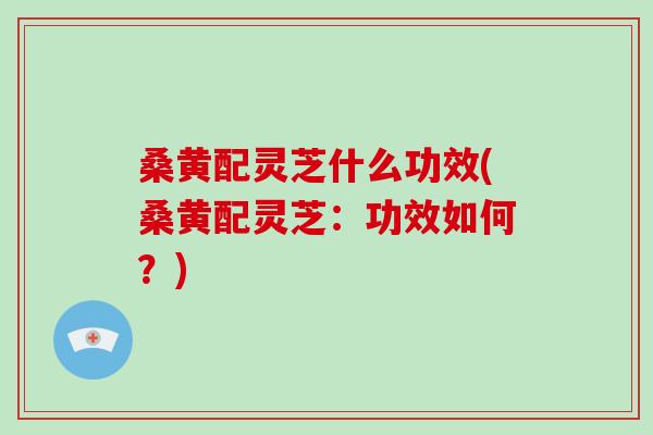 桑黄配灵芝什么功效(桑黄配灵芝：功效如何？)