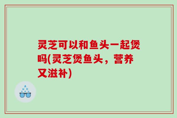 灵芝可以和鱼头一起煲吗(灵芝煲鱼头，营养又滋补)