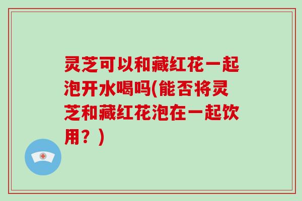 灵芝可以和藏红花一起泡开水喝吗(能否将灵芝和藏红花泡在一起饮用？)
