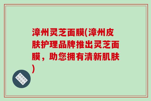 漳州灵芝面膜(漳州护理品牌推出灵芝面膜，助您拥有清新)
