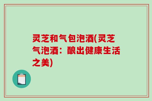 灵芝和气包泡酒(灵芝气泡酒：酿出健康生活之美)