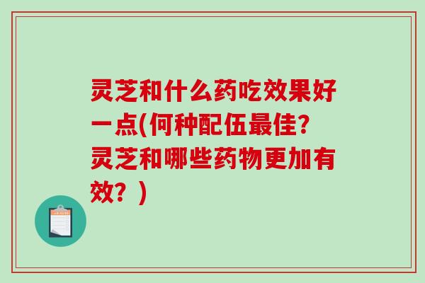 灵芝和什么药吃效果好一点(何种配伍佳？灵芝和哪些更加有效？)