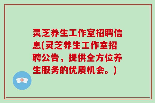 灵芝养生工作室招聘信息(灵芝养生工作室招聘公告,提供全方位养生服务的优质机会。) 灵芝养生工作室招聘信息(灵芝养生工作室招聘公告,提供全方位养生服务的优质机会。)