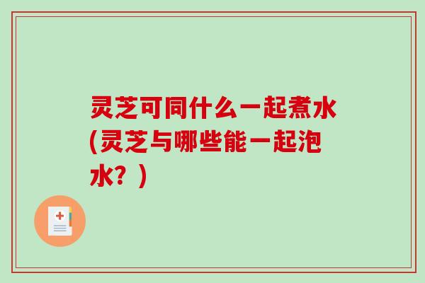 灵芝可同什么一起煮水(灵芝与哪些能一起泡水?) 灵芝可同什么一起煮水(灵芝与哪些能一起泡水?)