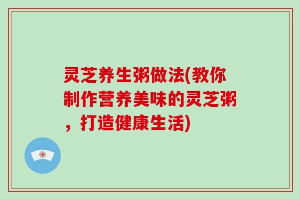 灵芝养生粥做法(教你制作营养美味的灵芝粥，打造健康生活)