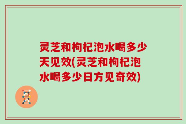 灵芝和枸杞泡水喝多少天见效(灵芝和枸杞泡水喝多少日方见奇效)