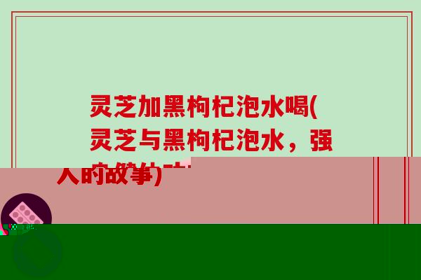 灵芝加黑枸杞泡水喝(灵芝与黑枸杞泡水，强身健体功效显著)