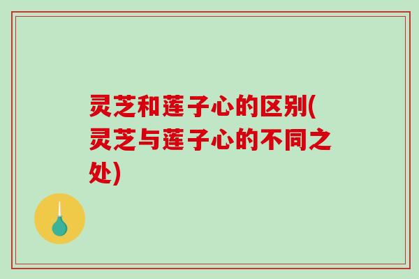 灵芝和莲子心的区别(灵芝与莲子心的不同之处)