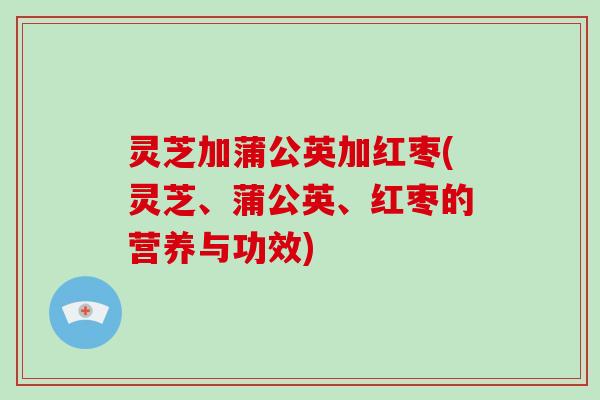 灵芝加蒲公英加红枣(灵芝、蒲公英、红枣的营养与功效)