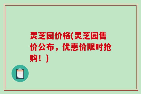 灵芝园价格(灵芝园售价公布，优惠价限时抢购！)