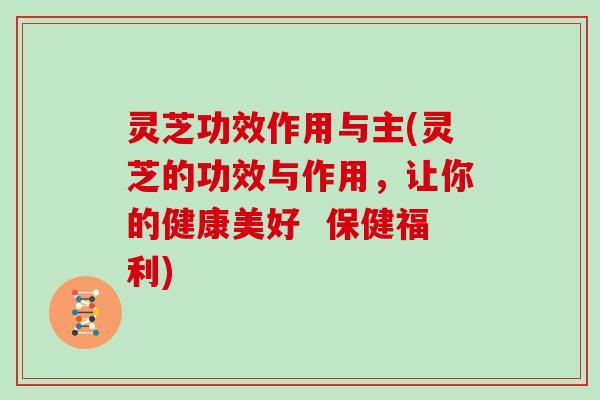 灵芝功效作用与主(灵芝的功效与作用，让你的健康美好  保健福利)