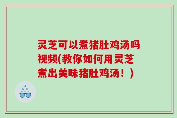 灵芝可以煮猪肚鸡汤吗视频(教你如何用灵芝煮出美味猪肚鸡汤！)