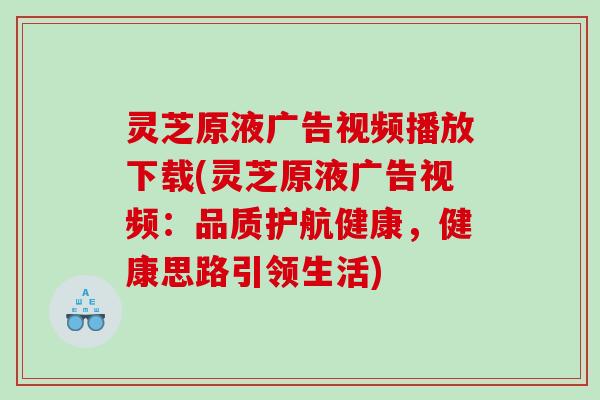 灵芝原液广告视频播放下载(灵芝原液广告视频：品质护航健康，健康思路引领生活)