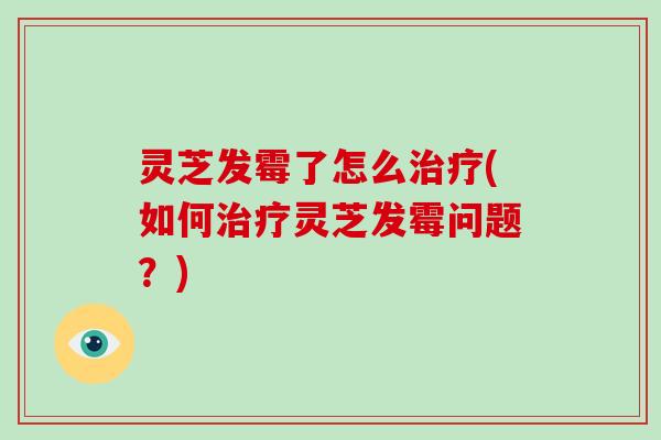 灵芝发霉了怎么(如何灵芝发霉问题？)