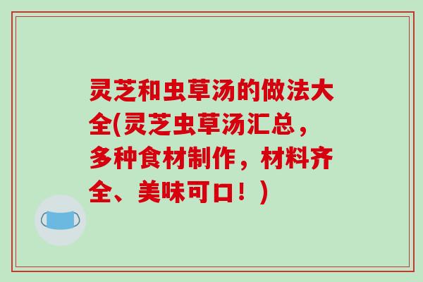 灵芝和虫草汤的做法大全(灵芝虫草汤汇总，多种食材制作，材料齐全、美味可口！)